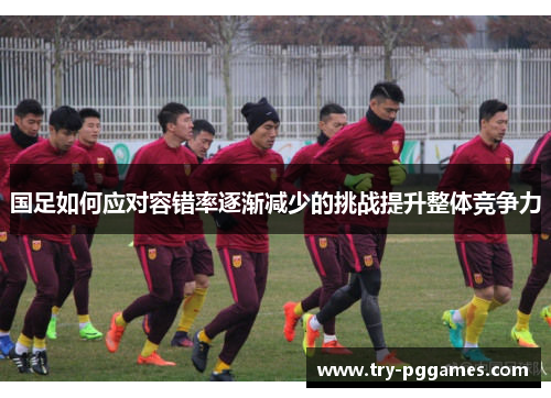 国足如何应对容错率逐渐减少的挑战提升整体竞争力