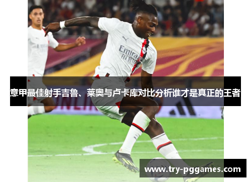 意甲最佳射手吉鲁、莱奥与卢卡库对比分析谁才是真正的王者