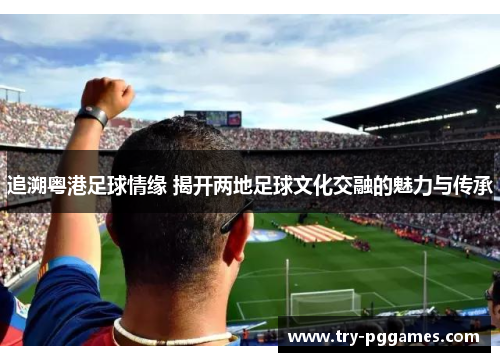 追溯粤港足球情缘 揭开两地足球文化交融的魅力与传承