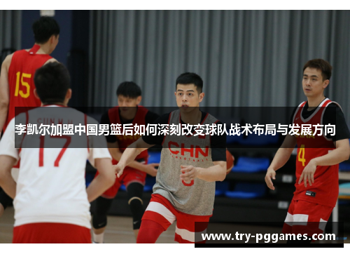 李凯尔加盟中国男篮后如何深刻改变球队战术布局与发展方向 李凯尔加盟中国男篮后如何深刻改变球队战术布局与发展方向