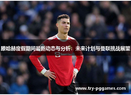 滕哈赫度假期间最新动态与分析：未来计划与曼联挑战展望