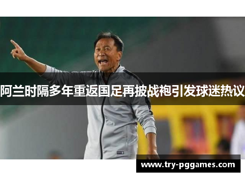 阿兰时隔多年重返国足再披战袍引发球迷热议
