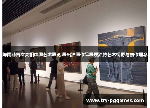 陈雨菲首次亮相中国艺术展览 展出油画作品展现独特艺术视野与创作理念 陈雨菲首次亮相中国艺术展览 展出油画作品展现独特艺术视野与创作理念