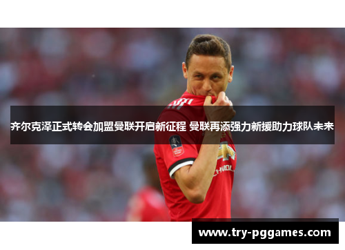 齐尔克泽正式转会加盟曼联开启新征程 曼联再添强力新援助力球队未来