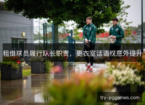 租借球员履行队长职责,更衣室话语权意外提升 租借球员履行队长职责,更衣室话语权意外提升