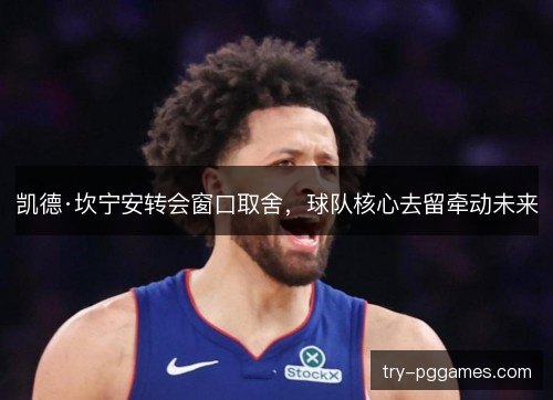 凯德·坎宁安转会窗口取舍,球队核心去留牵动未来 凯德·坎宁安转会窗口取舍,球队核心去留牵动未来
