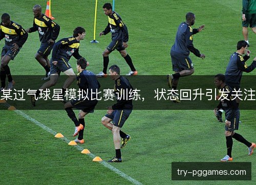 某过气球星模拟比赛训练，状态回升引发关注